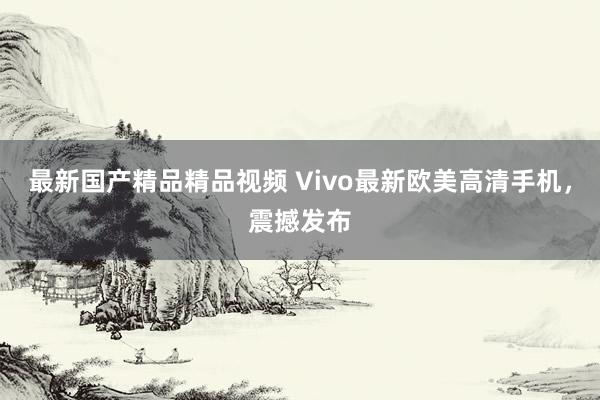 最新国产精品精品视频 Vivo最新欧美高清手机，震撼发布