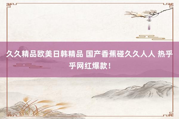 久久精品欧美日韩精品 国产香蕉碰久久人人 热乎乎网红爆款！