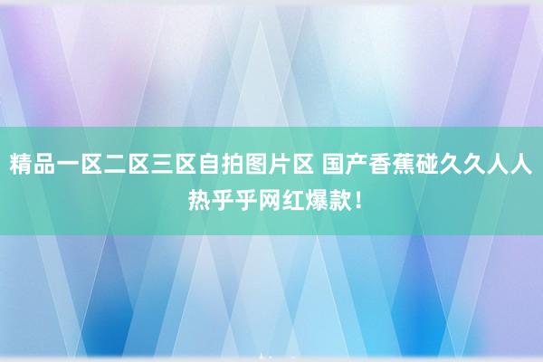 精品一区二区三区自拍图片区 国产香蕉碰久久人人 热乎乎网红爆款！
