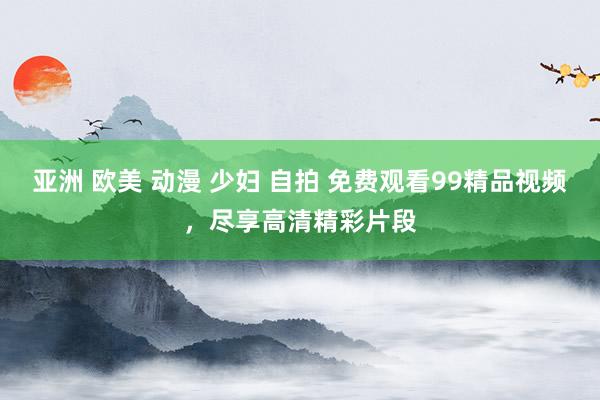 亚洲 欧美 动漫 少妇 自拍 免费观看99精品视频，尽享高清精彩片段