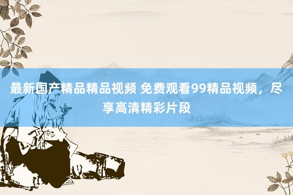 最新国产精品精品视频 免费观看99精品视频，尽享高清精彩片段