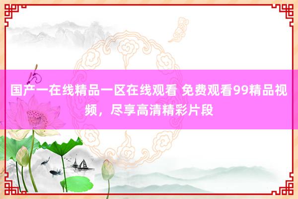 国产一在线精品一区在线观看 免费观看99精品视频，尽享高清精彩片段