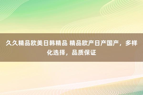久久精品欧美日韩精品 精品欧产日产国产，多样化选择，品质保证