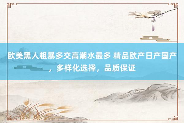 欧美黑人粗暴多交高潮水最多 精品欧产日产国产，多样化选择，品质保证