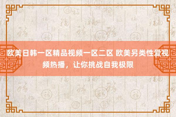 欧美日韩一区精品视频一区二区 欧美另类性爱视频热播，让你挑战自我极限