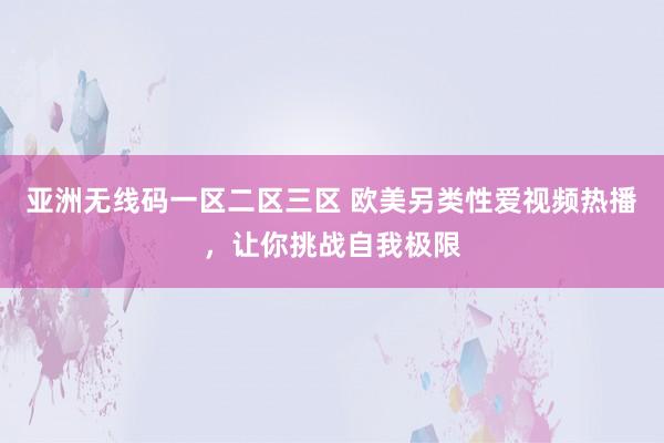 亚洲无线码一区二区三区 欧美另类性爱视频热播，让你挑战自我极限