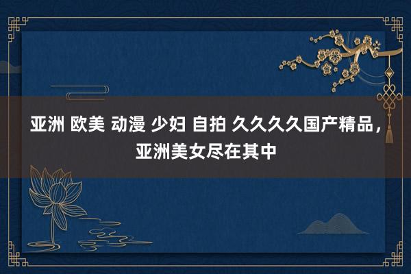 亚洲 欧美 动漫 少妇 自拍 久久久久国产精品，亚洲美女尽在其中