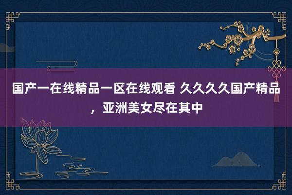 国产一在线精品一区在线观看 久久久久国产精品，亚洲美女尽在其中