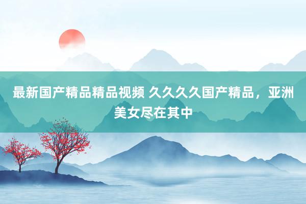 最新国产精品精品视频 久久久久国产精品，亚洲美女尽在其中