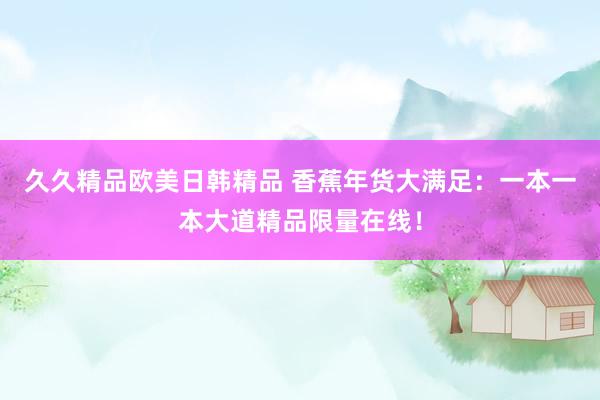 久久精品欧美日韩精品 香蕉年货大满足：一本一本大道精品限量在线！