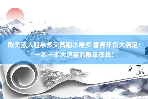 欧美黑人粗暴多交高潮水最多 香蕉年货大满足：一本一本大道精品限量在线！