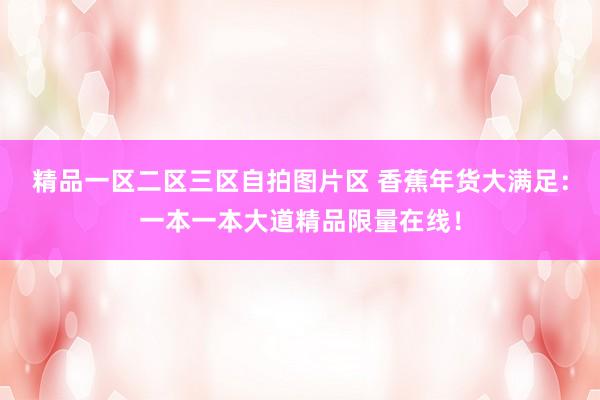 精品一区二区三区自拍图片区 香蕉年货大满足：一本一本大道精品限量在线！