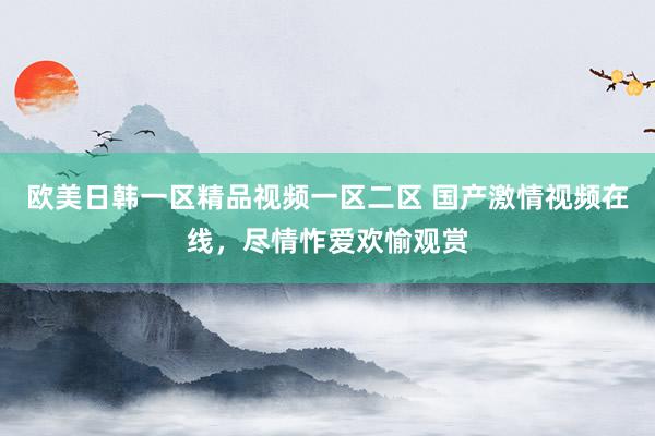 欧美日韩一区精品视频一区二区 国产激情视频在线，尽情怍爱欢愉观赏