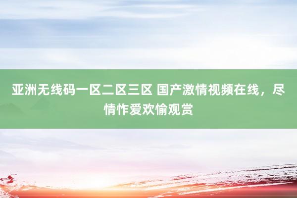 亚洲无线码一区二区三区 国产激情视频在线，尽情怍爱欢愉观赏