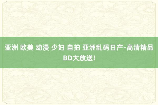 亚洲 欧美 动漫 少妇 自拍 亚洲乱码日产-高清精品BD大放送!