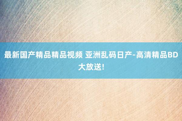 最新国产精品精品视频 亚洲乱码日产-高清精品BD大放送!