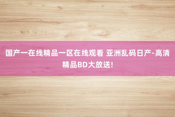 国产一在线精品一区在线观看 亚洲乱码日产-高清精品BD大放送!