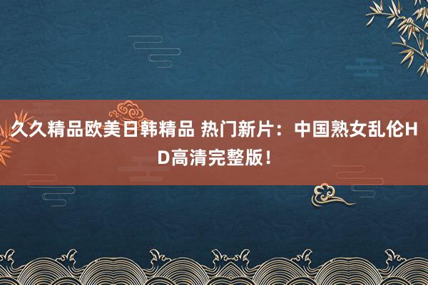 久久精品欧美日韩精品 热门新片：中国熟女乱伦HD高清完整版！