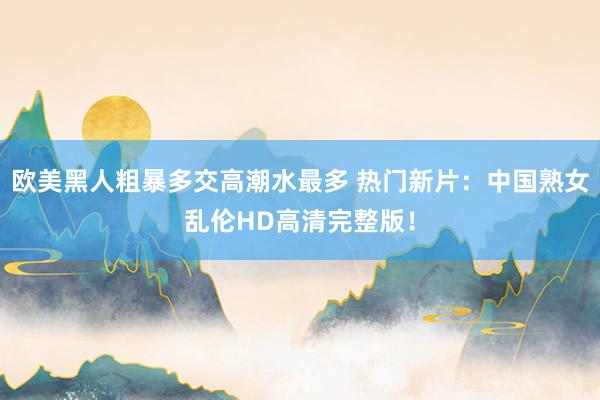 欧美黑人粗暴多交高潮水最多 热门新片：中国熟女乱伦HD高清完整版！