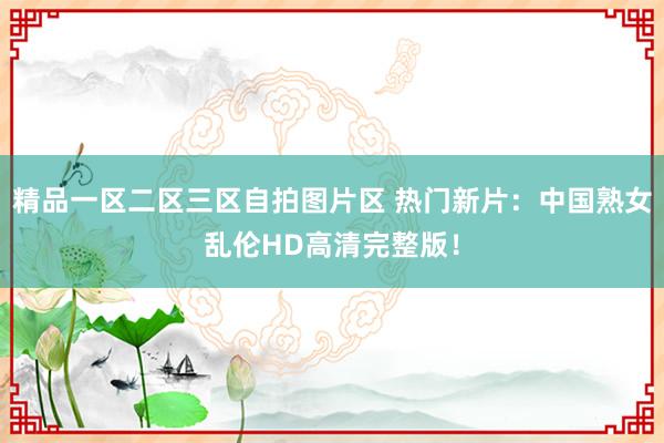 精品一区二区三区自拍图片区 热门新片：中国熟女乱伦HD高清完整版！