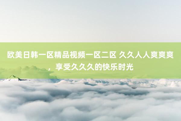 欧美日韩一区精品视频一区二区 久久人人爽爽爽，享受久久久的快乐时光