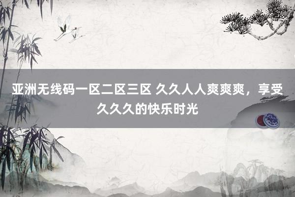 亚洲无线码一区二区三区 久久人人爽爽爽，享受久久久的快乐时光