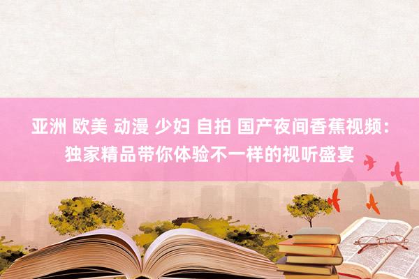 亚洲 欧美 动漫 少妇 自拍 国产夜间香蕉视频：独家精品带你体验不一样的视听盛宴