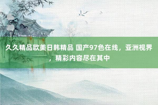 久久精品欧美日韩精品 国产97色在线，亚洲视界，精彩内容尽在其中