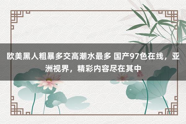 欧美黑人粗暴多交高潮水最多 国产97色在线，亚洲视界，精彩内容尽在其中