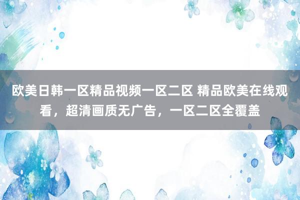 欧美日韩一区精品视频一区二区 精品欧美在线观看，超清画质无广告，一区二区全覆盖