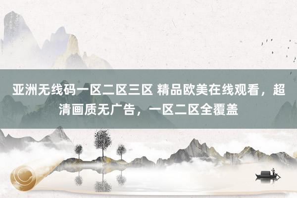 亚洲无线码一区二区三区 精品欧美在线观看，超清画质无广告，一区二区全覆盖