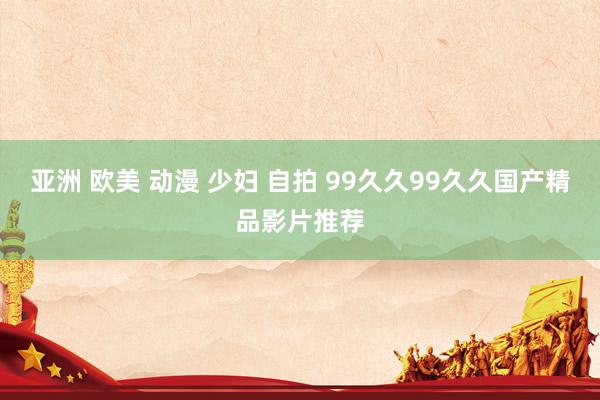 亚洲 欧美 动漫 少妇 自拍 99久久99久久国产精品影片推荐