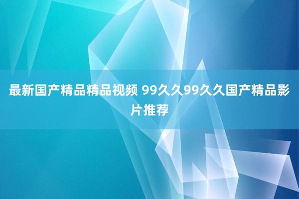 最新国产精品精品视频 99久久99久久国产精品影片推荐