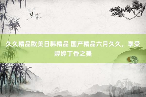 久久精品欧美日韩精品 国产精品六月久久，享受婷婷丁香之美