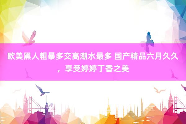 欧美黑人粗暴多交高潮水最多 国产精品六月久久，享受婷婷丁香之美