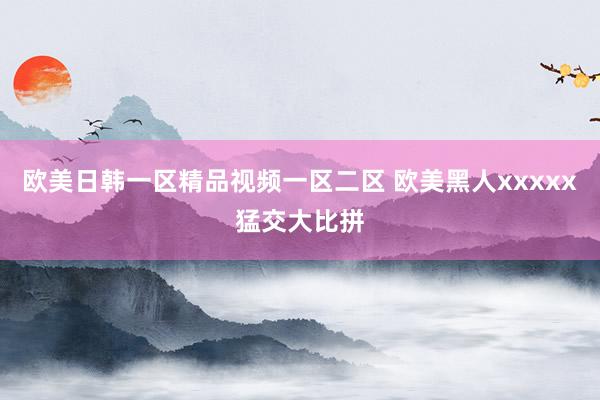 欧美日韩一区精品视频一区二区 欧美黑人xxxxx猛交大比拼