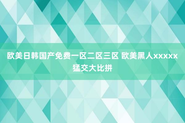 欧美日韩国产免费一区二区三区 欧美黑人xxxxx猛交大比拼