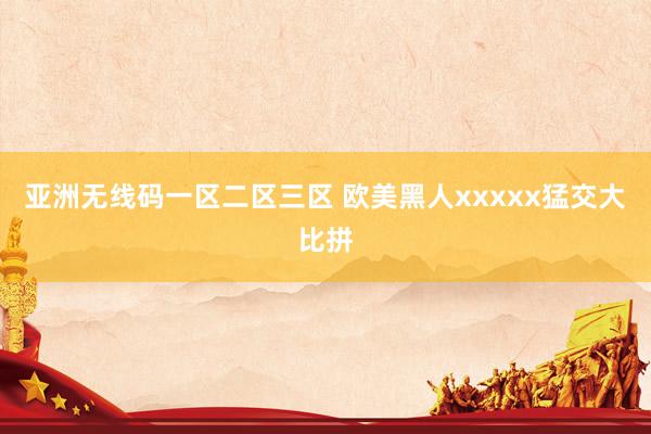 亚洲无线码一区二区三区 欧美黑人xxxxx猛交大比拼