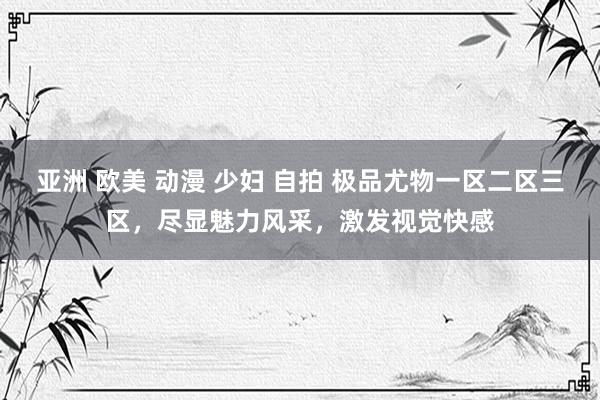 亚洲 欧美 动漫 少妇 自拍 极品尤物一区二区三区，尽显魅力风采，激发视觉快感
