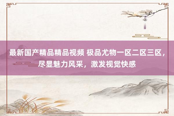最新国产精品精品视频 极品尤物一区二区三区，尽显魅力风采，激发视觉快感