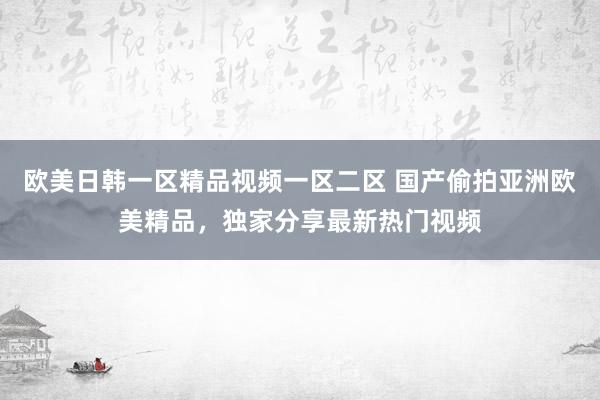 欧美日韩一区精品视频一区二区 国产偷拍亚洲欧美精品，独家分享最新热门视频