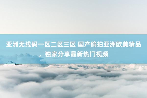 亚洲无线码一区二区三区 国产偷拍亚洲欧美精品，独家分享最新热门视频