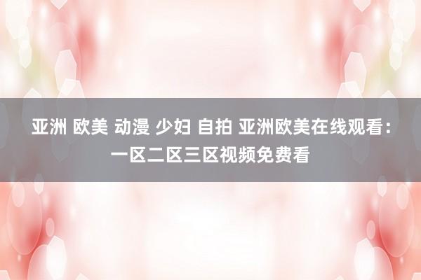 亚洲 欧美 动漫 少妇 自拍 亚洲欧美在线观看：一区二区三区视频免费看