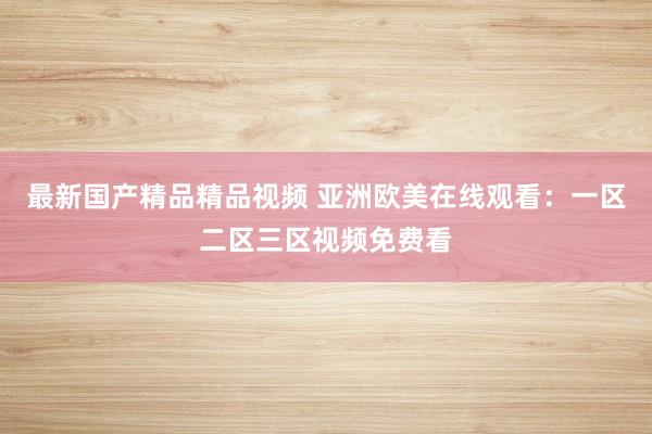 最新国产精品精品视频 亚洲欧美在线观看：一区二区三区视频免费看