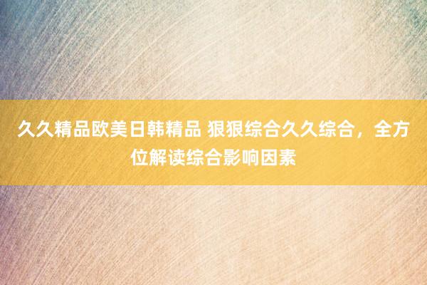 久久精品欧美日韩精品 狠狠综合久久综合，全方位解读综合影响因素