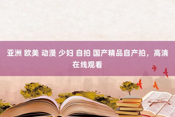 亚洲 欧美 动漫 少妇 自拍 国产精品自产拍，高清在线观看