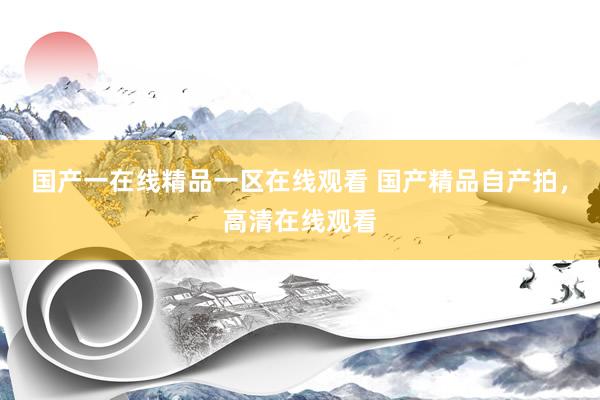 国产一在线精品一区在线观看 国产精品自产拍，高清在线观看