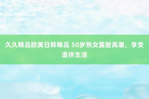 久久精品欧美日韩精品 50岁熟女露脸高潮，享受退休生活