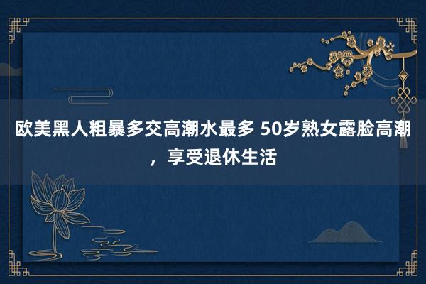 欧美黑人粗暴多交高潮水最多 50岁熟女露脸高潮，享受退休生活