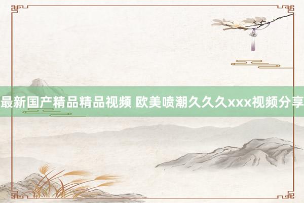 最新国产精品精品视频 欧美喷潮久久久xxx视频分享